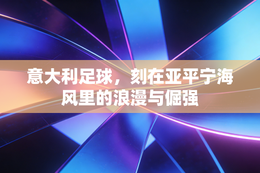 意大利足球,刻在亚平宁海风里的浪漫与倔强 意大利足球,刻在亚平宁海风里的浪漫与倔强