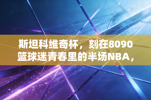斯坦科维奇杯,刻在8090篮球迷青春里的半场NBA,那些被我们低估的篮球启蒙记忆 斯坦科维奇杯,刻在8090篮球迷青春里的半场NBA,那些被我们低估的篮球启蒙记忆