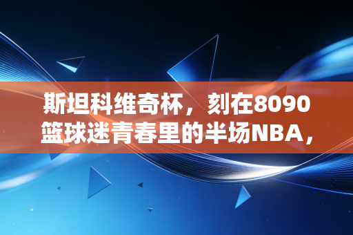 斯坦科维奇杯，刻在8090篮球迷青春里的半场NBA，那些被我们低估的篮球启蒙记忆