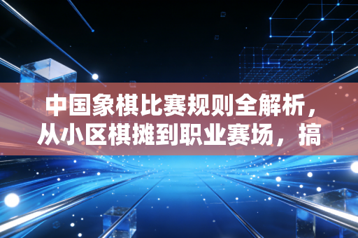 中国象棋比赛规则全解析,从小区棋摊到职业赛场,搞懂这些再也不怕下冤枉棋 中国象棋比赛规则全解析,从小区棋摊到职业赛场,搞懂这些再也不怕下冤枉棋