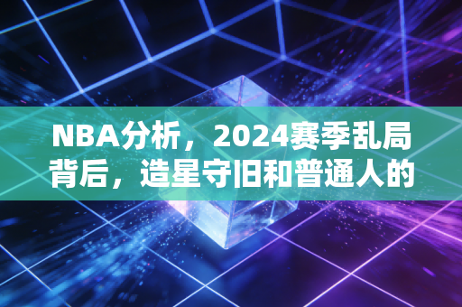 NBA分析，2024赛季乱局背后，造星守旧和普通人的篮球情怀到底谁赢了？