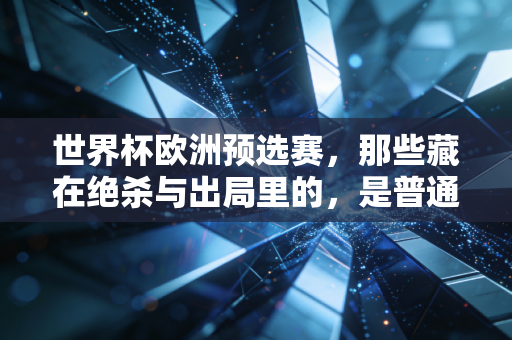 世界杯欧洲预选赛，那些藏在绝杀与出局里的，是普通人追了半辈子的青春注脚