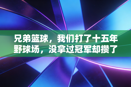 兄弟篮球，我们打了十五年野球场，没拿过冠军却攒了一辈子交情