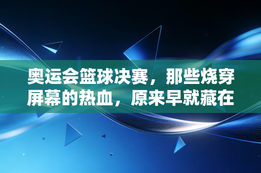 奥运会篮球决赛，那些烧穿屏幕的热血，原来早就藏在我们普通人的青春里