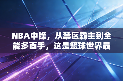 NBA中锋，从禁区霸主到全能多面手，这是篮球世界最鲜活的进化史