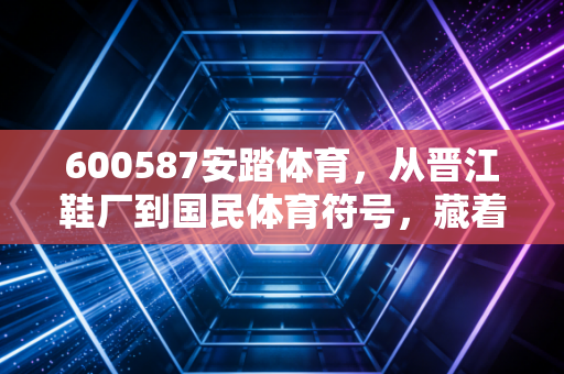 600587安踏体育,从晋江鞋厂到国民体育符号,藏着三代中国人的运动记忆 600587安踏体育,从晋江鞋厂到国民体育符号,藏着三代中国人的运动记忆