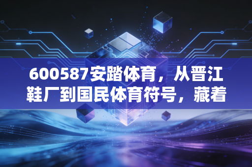 600587安踏体育,从晋江鞋厂到国民体育符号,藏着三代中国人的运动记忆 600587安踏体育,从晋江鞋厂到国民体育符号,藏着三代中国人的运动记忆