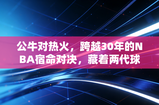 公牛对热火，跨越30年的NBA宿命对决，藏着两代球迷的青春与人生选择