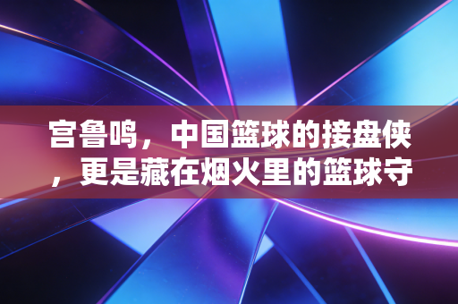 宫鲁鸣,中国篮球的接盘侠,更是藏在烟火里的篮球守夜人 宫鲁鸣,中国篮球的接盘侠,更是藏在烟火里的篮球守夜人