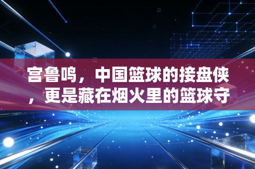 宫鲁鸣,中国篮球的接盘侠,更是藏在烟火里的篮球守夜人 宫鲁鸣,中国篮球的接盘侠,更是藏在烟火里的篮球守夜人