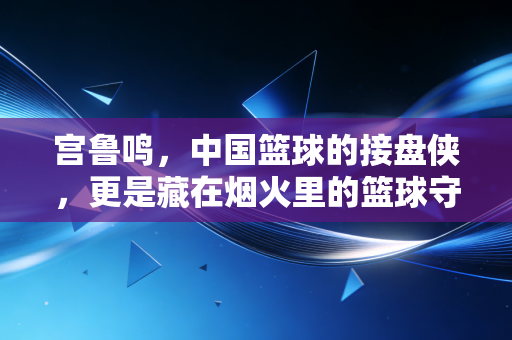 宫鲁鸣，中国篮球的接盘侠，更是藏在烟火里的篮球守夜人