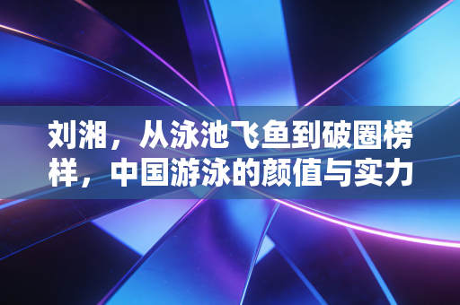 刘湘，从泳池飞鱼到破圈榜样，中国游泳的颜值与实力从来都不是对立面
