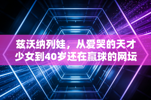 兹沃纳列娃,从爱哭的天才少女到40岁还在赢球的网坛活化石 兹沃纳列娃,从爱哭的天才少女到40岁还在赢球的网坛活化石