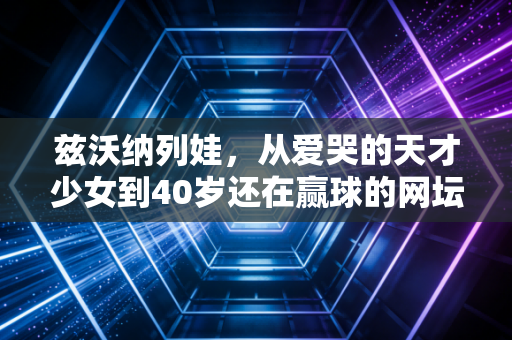 兹沃纳列娃,从爱哭的天才少女到40岁还在赢球的网坛活化石 兹沃纳列娃,从爱哭的天才少女到40岁还在赢球的网坛活化石