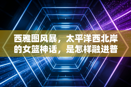西雅图风暴,太平洋西北岸的女篮神话,是怎样融进普通人的青春与城市肌理的 西雅图风暴,太平洋西北岸的女篮神话,是怎样融进普通人的青春与城市肌理的