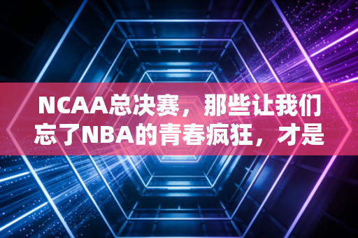 NCAA总决赛,那些让我们忘了NBA的青春疯狂,才是篮球最本真的模样 NCAA总决赛,那些让我们忘了NBA的青春疯狂,才是篮球最本真的模样