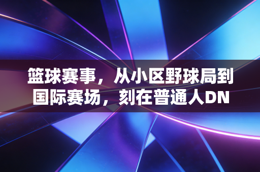 篮球赛事,从小区野球局到国际赛场,刻在普通人DNA里的热血密码 篮球赛事,从小区野球局到国际赛场,刻在普通人DNA里的热血密码