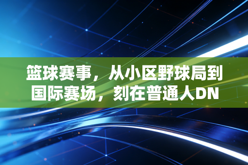 篮球赛事,从小区野球局到国际赛场,刻在普通人DNA里的热血密码 篮球赛事,从小区野球局到国际赛场,刻在普通人DNA里的热血密码