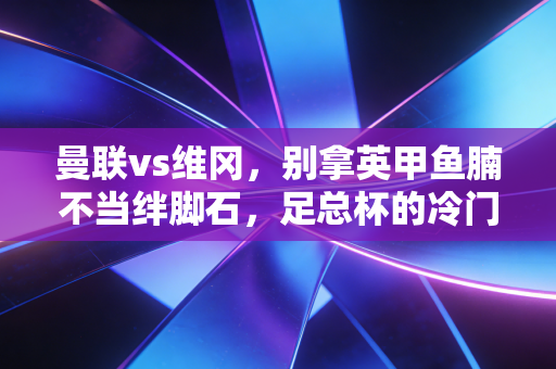 曼联vs维冈,别拿英甲鱼腩不当绊脚石,足总杯的冷门剧本从来都藏在烟火里 曼联vs维冈,别拿英甲鱼腩不当绊脚石,足总杯的冷门剧本从来都藏在烟火里