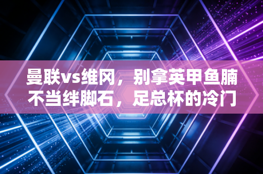 曼联vs维冈,别拿英甲鱼腩不当绊脚石,足总杯的冷门剧本从来都藏在烟火里 曼联vs维冈,别拿英甲鱼腩不当绊脚石,足总杯的冷门剧本从来都藏在烟火里