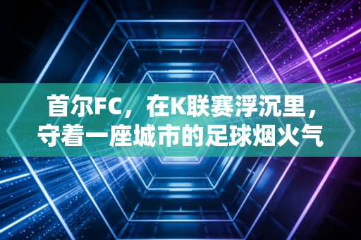 首尔FC,在K联赛浮沉里,守着一座城市的足球烟火气 首尔FC,在K联赛浮沉里,守着一座城市的足球烟火气