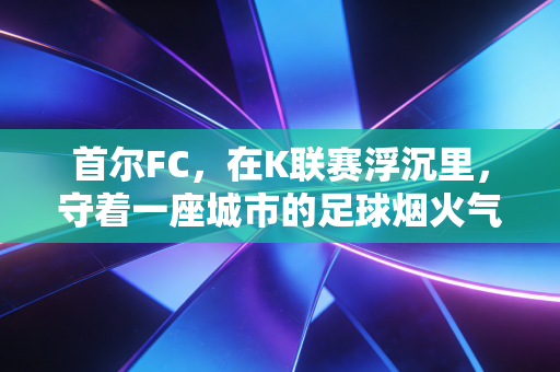 首尔FC,在K联赛浮沉里,守着一座城市的足球烟火气 首尔FC,在K联赛浮沉里,守着一座城市的足球烟火气