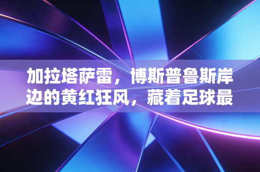 加拉塔萨雷,博斯普鲁斯岸边的黄红狂风,藏着足球最本真的滚烫 加拉塔萨雷,博斯普鲁斯岸边的黄红狂风,藏着足球最本真的滚烫