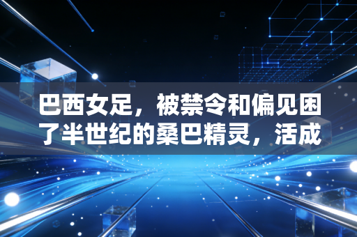 巴西女足，被禁令和偏见困了半世纪的桑巴精灵，活成了千万女孩的人生坐标