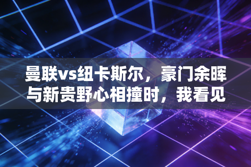 曼联vs纽卡斯尔,豪门余晖与新贵野心相撞时,我看见12年的青春在晃 曼联vs纽卡斯尔,豪门余晖与新贵野心相撞时,我看见12年的青春在晃