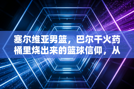 塞尔维亚男篮,巴尔干火药桶里烧出来的篮球信仰,从来都不止是赢球 塞尔维亚男篮,巴尔干火药桶里烧出来的篮球信仰,从来都不止是赢球