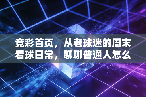 竞彩首页，从老球迷的周末看球日常，聊聊普通人怎么把竞彩玩成看球的快乐buff而不是负担