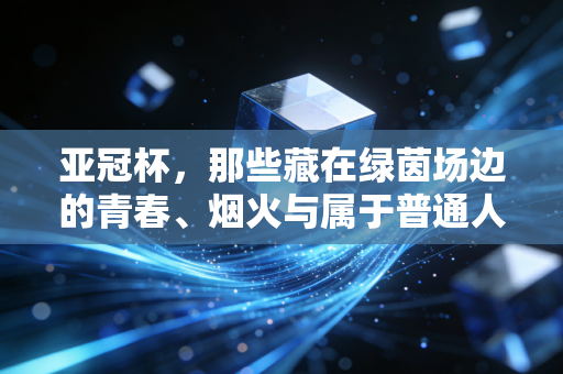 亚冠杯，那些藏在绿茵场边的青春、烟火与属于普通人的足球信仰