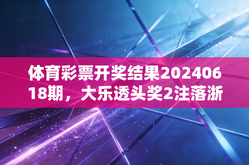 体育彩票开奖结果20240618期，大乐透头奖2注落浙豫，藏在号码里的普通人的烟火与期待