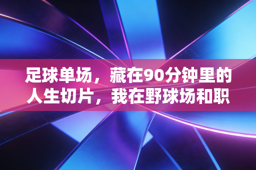足球单场,藏在90分钟里的人生切片,我在野球场和职业赛场看懂的输赢真相 足球单场,藏在90分钟里的人生切片,我在野球场和职业赛场看懂的输赢真相