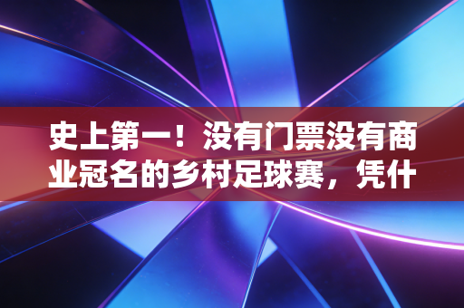 史上第一!没有门票没有商业冠名的乡村足球赛,凭什么流量破百亿火到联合国 史上第一!没有门票没有商业冠名的乡村足球赛,凭什么流量破百亿火到联合国