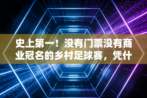 史上第一！没有门票没有商业冠名的乡村足球赛，凭什么流量破百亿火到联合国