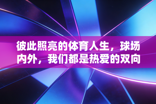 彼此照亮的体育人生,球场内外,我们都是热爱的双向奔赴者 彼此照亮的体育人生,球场内外,我们都是热爱的双向奔赴者