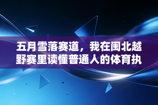 五月雪落赛道,我在闽北越野赛里读懂普通人的体育执念 五月雪落赛道,我在闽北越野赛里读懂普通人的体育执念