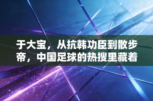 于大宝，从抗韩功臣到散步帝，中国足球的热搜里藏着我们所有人的情绪偏见