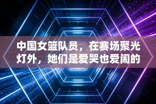 中国女篮队员，在赛场聚光灯外，她们是爱哭也爱闹的普通姑娘
