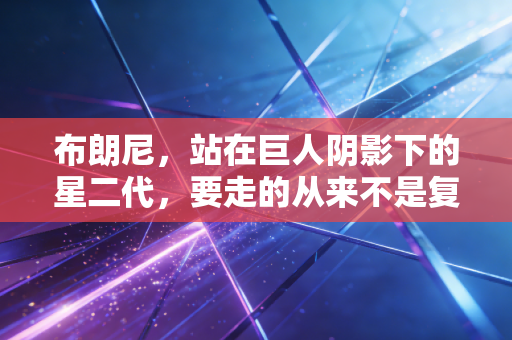 布朗尼,站在巨人阴影下的星二代,要走的从来不是复刻父亲的路 布朗尼,站在巨人阴影下的星二代,要走的从来不是复刻父亲的路