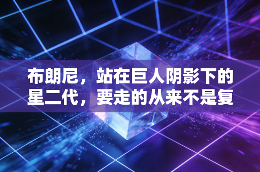 布朗尼,站在巨人阴影下的星二代,要走的从来不是复刻父亲的路 布朗尼,站在巨人阴影下的星二代,要走的从来不是复刻父亲的路