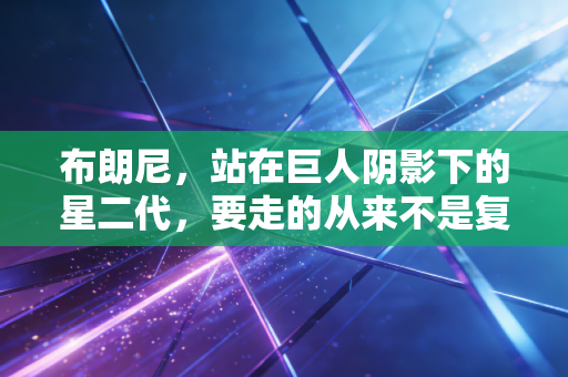 布朗尼，站在巨人阴影下的星二代，要走的从来不是复刻父亲的路