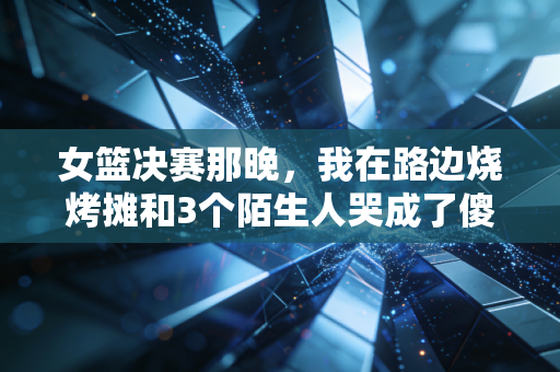 女篮决赛那晚，我在路边烧烤摊和3个陌生人哭成了傻子