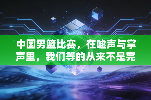 中国男篮比赛，在嘘声与掌声里，我们等的从来不是完美英雄