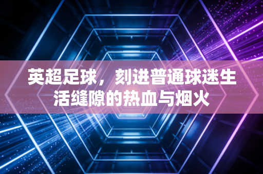 英超足球,刻进普通球迷生活缝隙的热血与烟火 英超足球,刻进普通球迷生活缝隙的热血与烟火