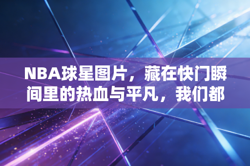 NBA球星图片，藏在快门瞬间里的热血与平凡，我们都能在里面看见自己