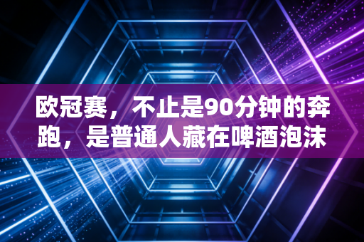 欧冠赛,不止是90分钟的奔跑,是普通人藏在啤酒泡沫里的青春坐标 欧冠赛,不止是90分钟的奔跑,是普通人藏在啤酒泡沫里的青春坐标