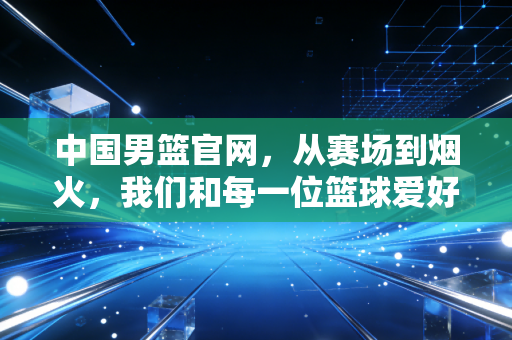 中国男篮官网,从赛场到烟火,我们和每一位篮球爱好者同频共振 中国男篮官网,从赛场到烟火,我们和每一位篮球爱好者同频共振
