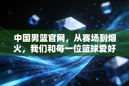 中国男篮官网，从赛场到烟火，我们和每一位篮球爱好者同频共振